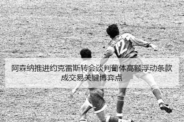 阿森纳推进约克雷斯转会谈判葡体高额浮动条款成交易关键博弈点