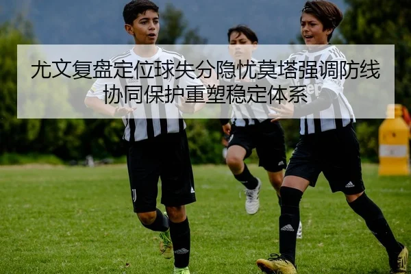 尤文复盘定位球失分隐忧莫塔强调防线协同保护重塑稳定体系
