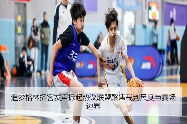 追梦格林播客发声掀起热议联盟聚焦裁判尺度与赛场边界